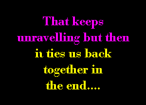 That keeps
unravelling but then
it ties us back

together in
the end....