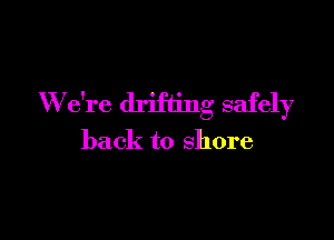 W e're drifting safely

back to shore