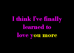 I think I've finally

learned to

love you more

g