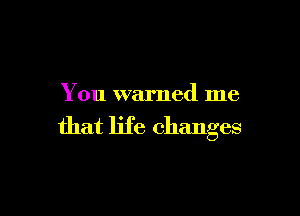 You warned me

that life changes