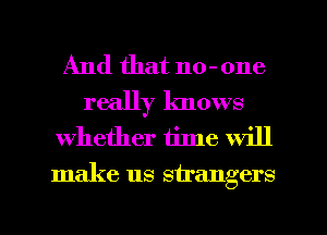 And that no- one

really knows
whether tilne will
make us strangers