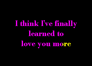 I think I've finally

learned to

love you more

g