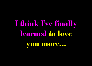 I think I've finally

learned to love

you .more...

g