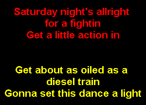 Saturday night's allright
for a fightin
Get a little action in

Get about as oiled as a
diesel train
Gonna set this dance a light