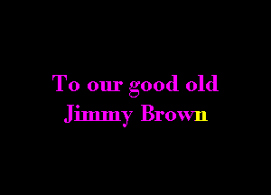 To our good old

Jimmy Brown