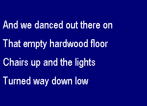 And we danced out there on
That empty hardwood floor
Chairs up and the lights

Turned way down low