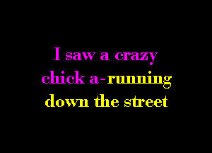 I saw a crazy
chick a-running
down the street

g