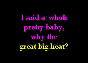 I said a-whoh
pretty baby,

Why the
great big heat?