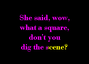 She said, wow,
what a square,

don't you

dig the scene?