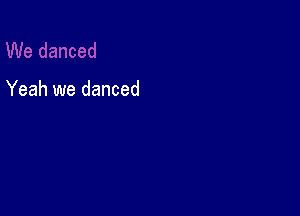 Yeah we danced