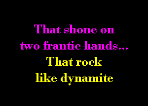 That shone 011

two frantic hands...

That r0 ck
like dynamite