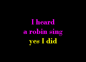 I heard

a robin sing

yes I did