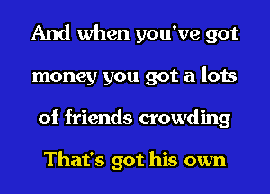 And when you've got
money you got a lots
of friends crowding

That's got his own