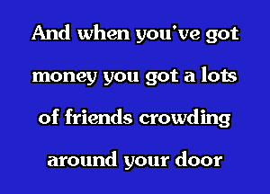 And when you've got
money you got a lots
of friends crowding

around your door