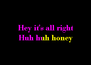 Hey it's all right

Huh huh honey