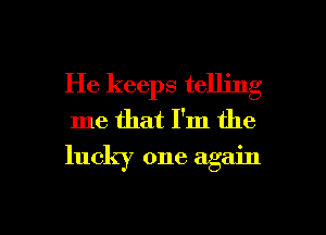 He keeps telling
me that I'm the
lucky one again

g