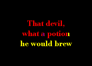 That devil,

what a potion

he would brew