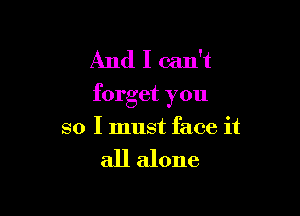 And I can't
forget you

so I must face it

all alone