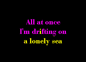 All at once

I'm drifting on

a lonely sea