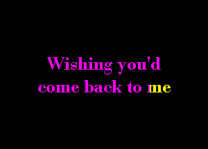 W ishing you'd

come back to me