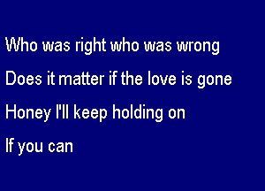 Who was right who was wrong

Does it matter if the love is gone

Honey I'll keep holding on

If you can