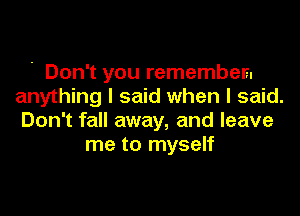 ' Don't you remember.
anything I said when I said.
Don't fall away, and leave

me to myself