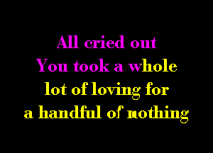 All cried out
You took a whole
lot of loving for

a handful 0) nothing