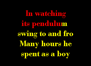In watching
its pendulum
swing to and fro

Many hours he

spent as a boy I