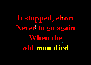 It stopped, short
Nervelu to go again

When the.
old man died

.o