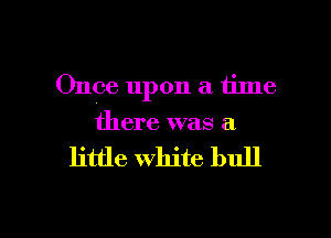 Once upon a time
there was a

little white bull

g