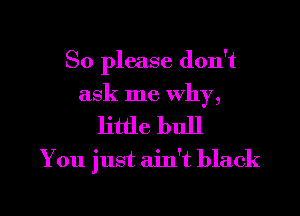 So please don't
ask me why,

little bull

You just ain't black

g