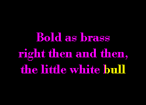 Bold as brass
right then and then,
the little white bull