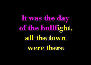 It was the day
of the bulliight,

all the town

were there