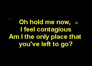 Oh hold me now, u
I feel contagious

Am I the only place that
you've left to go?