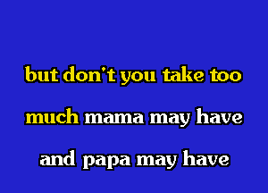 but don't you take too
much mama may have

and papa may have