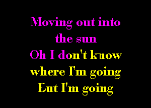 Moving out into
the sun

Oh I don't know

where I'm going

But I'm going I