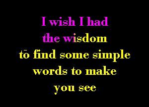 I Wish I had

the Wisdom
ti) 13nd some Simple
words to make
you see