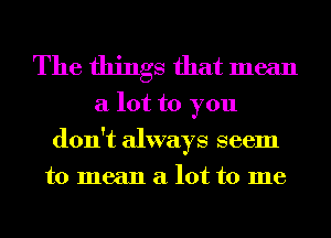 The things that mean

a lot to you
don't always seem
to mean a lot to me