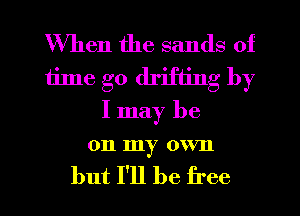 When the sands of
time go drifting by
I may be

011 my OWrIl

but I'll be free