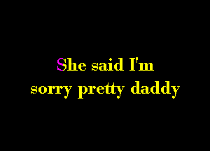 She said I'm

sorry pretty daddy