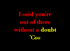 I said you're

out of there
without a doubt
'Cos