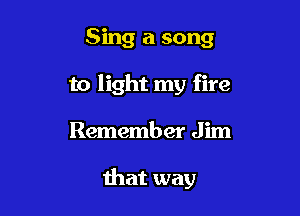 Sing a song
to light my fire

Remember Jim

that way