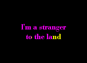I'm a stranger

to the land