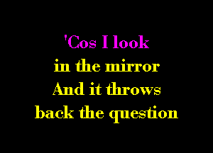'Cos I look
in the mirror
And it throws
back the question

g