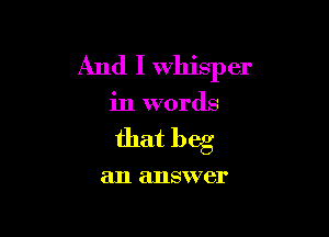And I Whisper

in words

that beg

an answer
