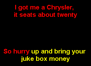 I got me a Chrysler,
it seats about twenty

So hurry up and bring your
juke box money