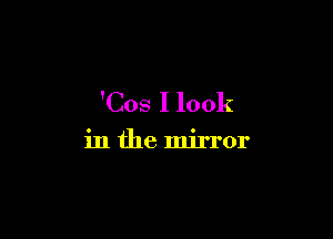 'Cos I look

in the mirror