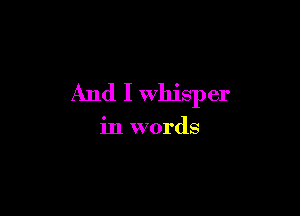 And I whisper

in words