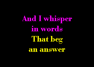 And I Whisper

in words

That beg

an answer