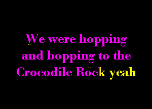 YVe were hopping
and hopping t0 the
Crocodile Rdck yeah